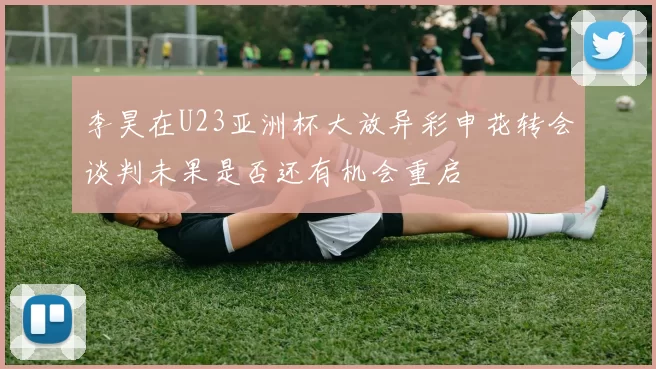 李昊在U23亚洲杯大放异彩申花转会谈判未果是否还有机会重启