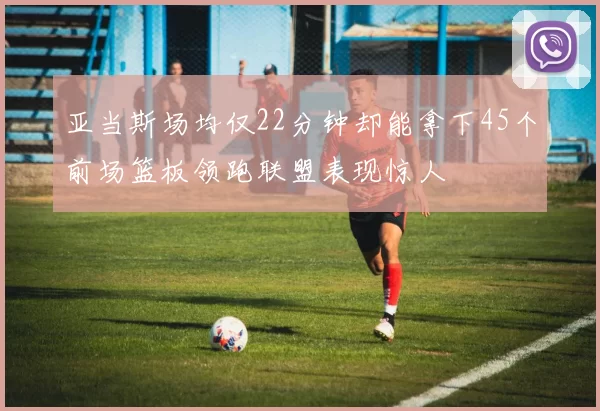 亚当斯场均仅22分钟却能拿下45个前场篮板领跑联盟表现惊人