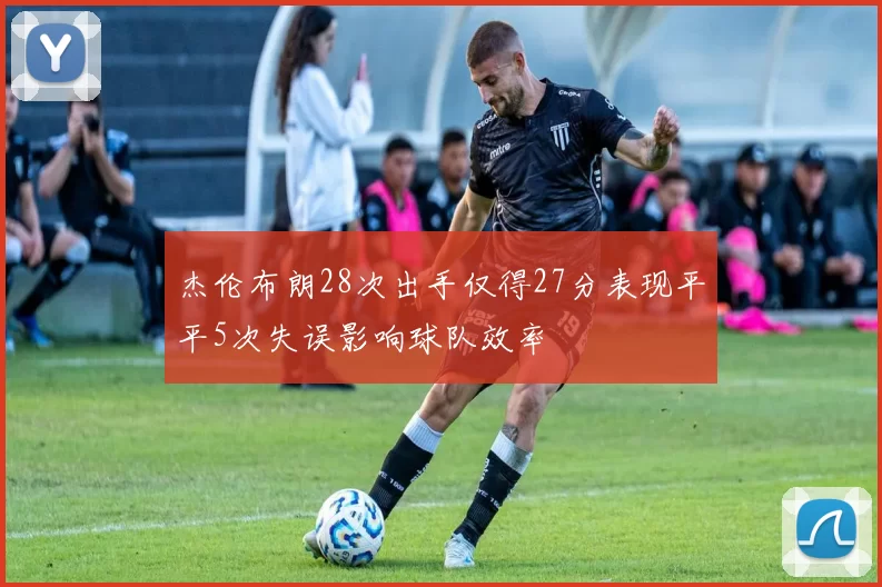 杰伦布朗28次出手仅得27分表现平平5次失误影响球队效率