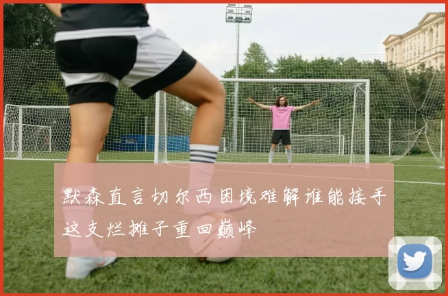 默森直言切尔西困境难解谁能接手这支烂摊子重回巅峰