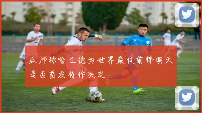 瓜帅称哈兰德为世界最佳前锋明天是否首发将作决定