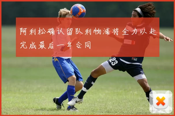 阿利松确认留队利物浦将全力以赴完成最后一年合同