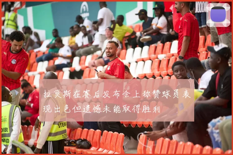 拉莫斯在赛后发布会上称赞球员表现出色但遗憾未能取得胜利