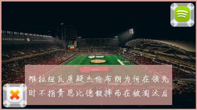 维拉纽瓦质疑杰伦布朗为何在领先时不指责恩比德假摔而在被淘汰后才发声