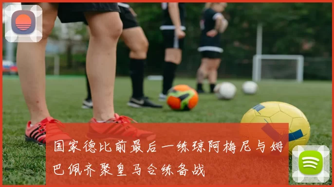 国家德比前最后一练琼阿梅尼与姆巴佩齐聚皇马合练备战